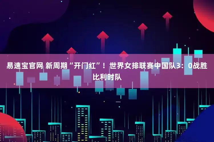 易速宝官网 新周期“开门红”！世界女排联赛中国队3：0战胜比利时队