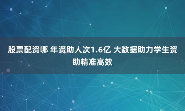 股票配资哪 年资助人次1.6亿 大数据助力学生资助精准高效