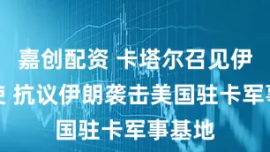 嘉创配资 卡塔尔召见伊朗大使 抗议伊朗袭击美国驻卡军事基地
