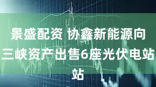 景盛配资 协鑫新能源向三峡资产出售6座光伏电站