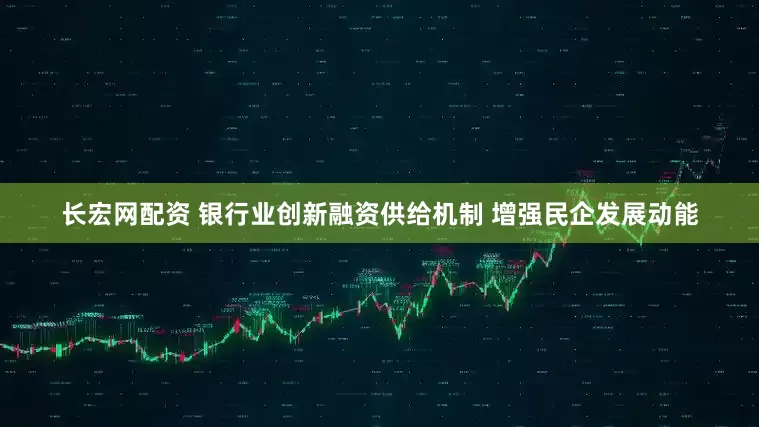 长宏网配资 银行业创新融资供给机制 增强民企发展动能