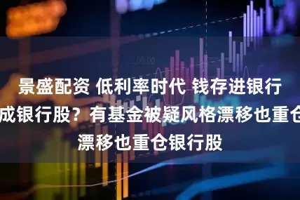 景盛配资 低利率时代 钱存进银行 还是买成银行股？有基金被疑风格漂移也重仓银行股
