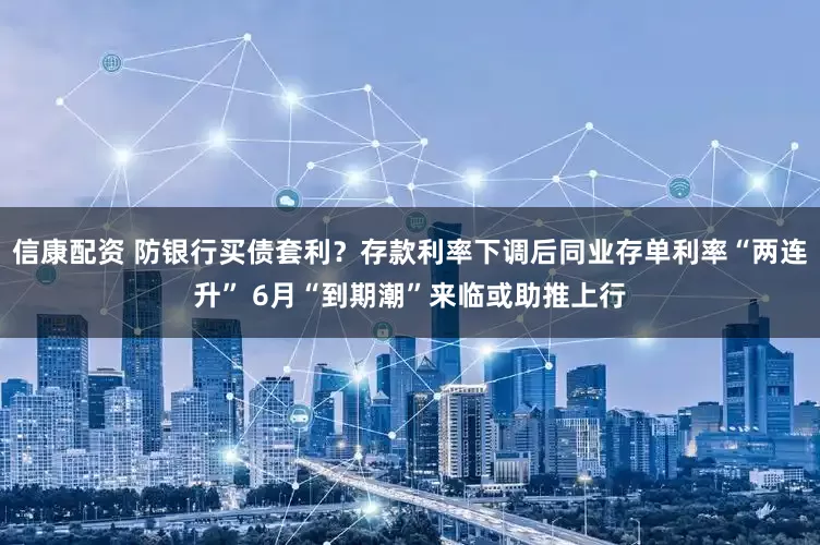 信康配资 防银行买债套利？存款利率下调后同业存单利率“两连升” 6月“到期潮”来临或助推上行