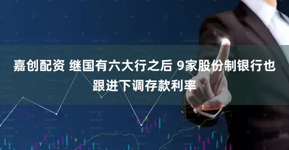 嘉创配资 继国有六大行之后 9家股份制银行也跟进下调存款利率