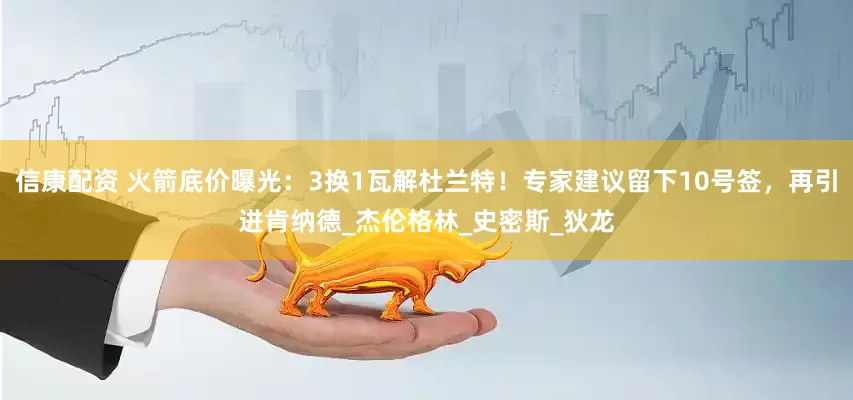 信康配资 火箭底价曝光：3换1瓦解杜兰特！专家建议留下10号签，再引进肯纳德_杰伦格林_史密斯_狄龙