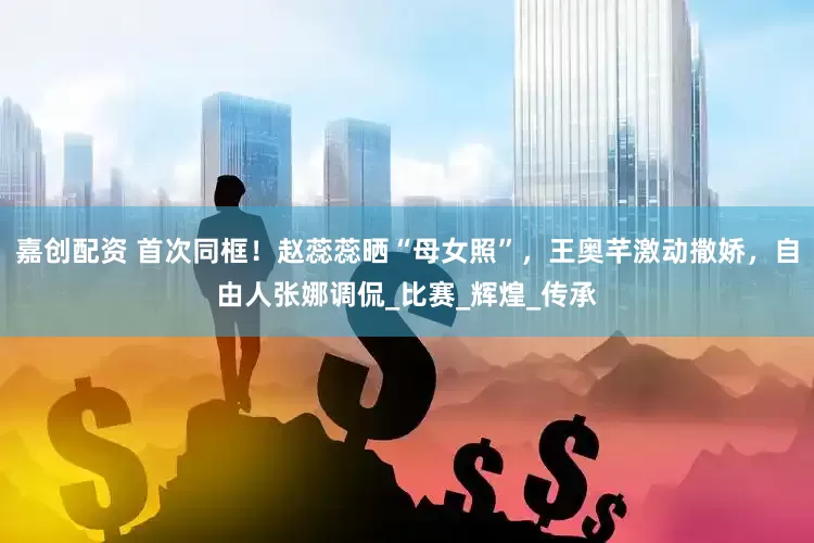 嘉创配资 首次同框！赵蕊蕊晒“母女照”，王奥芊激动撒娇，自由人张娜调侃_比赛_辉煌_传承