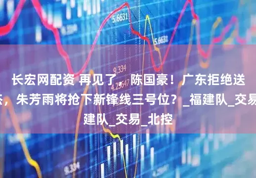 长宏网配资 再见了，陈国豪！广东拒绝送出徐杰，朱芳雨将抢下新锋线三号位？_福建队_交易_北控