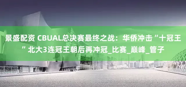 景盛配资 CBUAL总决赛最终之战：华侨冲击“十冠王”北大3连冠王朝后再冲冠_比赛_巅峰_管子
