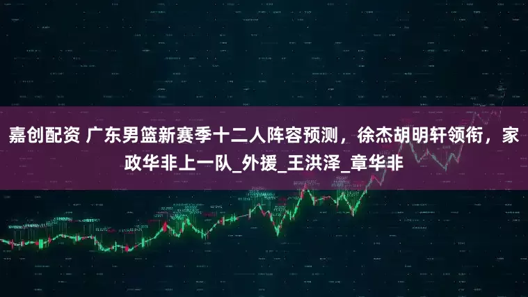嘉创配资 广东男篮新赛季十二人阵容预测，徐杰胡明轩领衔，家政华非上一队_外援_王洪泽_章华非