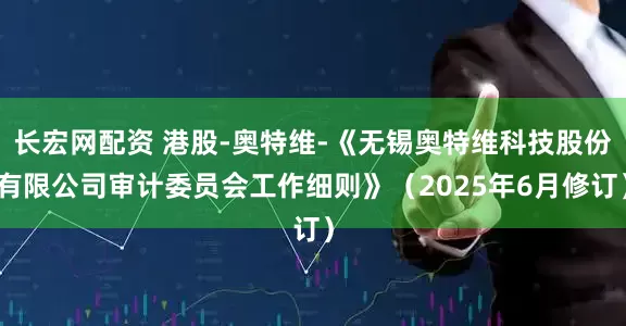 长宏网配资 港股-奥特维-《无锡奥特维科技股份有限公司审计委员会工作细则》（2025年6月修订）