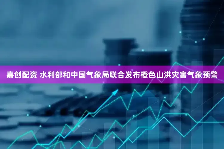 嘉创配资 水利部和中国气象局联合发布橙色山洪灾害气象预警