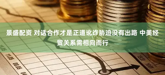 景盛配资 对话合作才是正道讹诈胁迫没有出路 中美经贸关系需相向而行