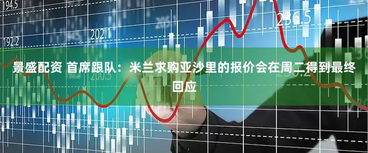 景盛配资 首席跟队：米兰求购亚沙里的报价会在周二得到最终回应