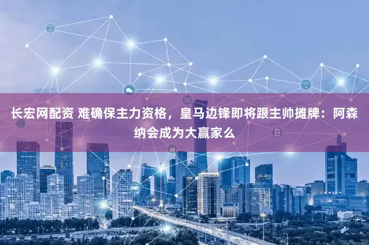 长宏网配资 难确保主力资格，皇马边锋即将跟主帅摊牌：阿森纳会成为大赢家么