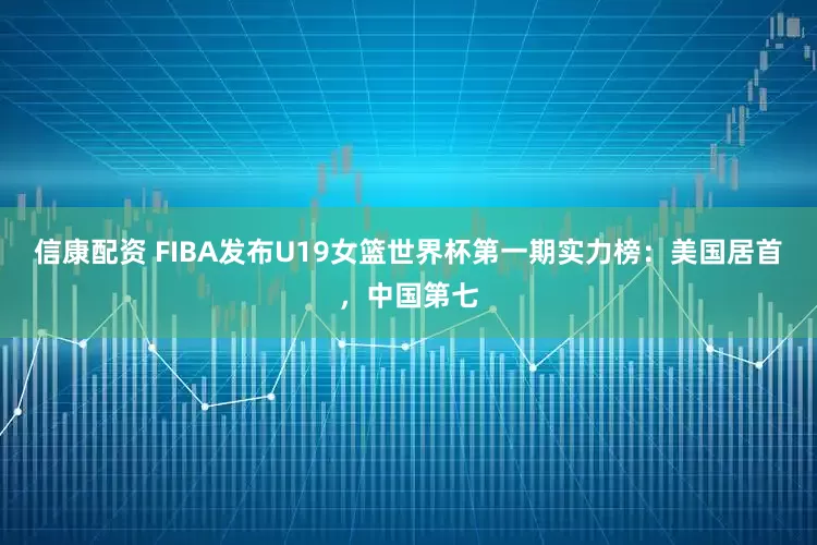 信康配资 FIBA发布U19女篮世界杯第一期实力榜：美国居首，中国第七