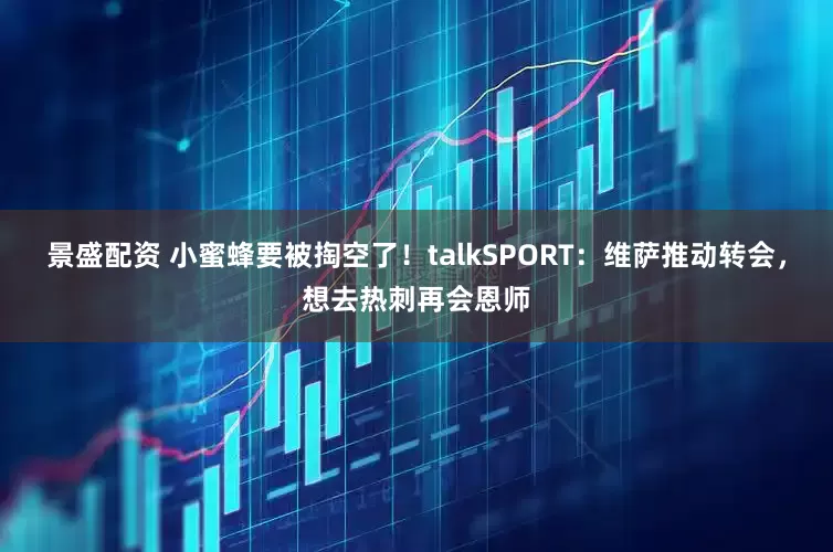景盛配资 小蜜蜂要被掏空了！talkSPORT：维萨推动转会，想去热刺再会恩师