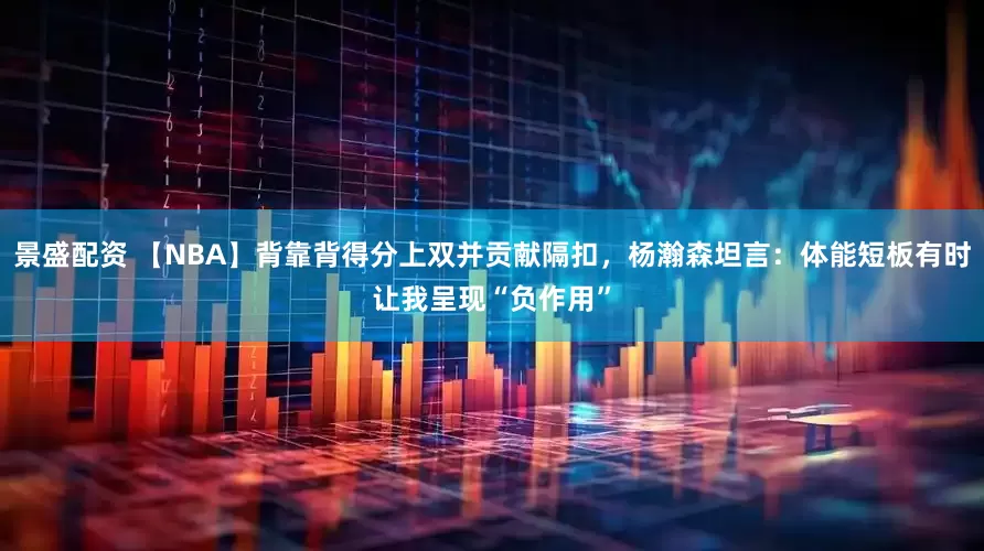景盛配资 【NBA】背靠背得分上双并贡献隔扣，杨瀚森坦言：体能短板有时让我呈现“负作用”