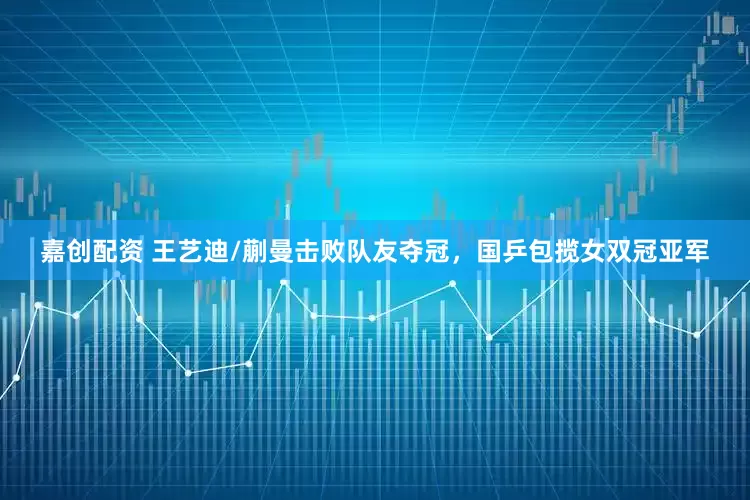 嘉创配资 王艺迪/蒯曼击败队友夺冠，国乒包揽女双冠亚军