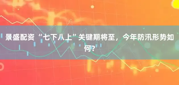 景盛配资 “七下八上”关键期将至，今年防汛形势如何？