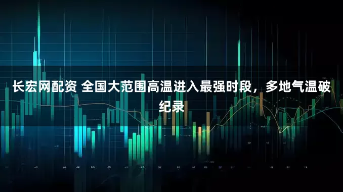 长宏网配资 全国大范围高温进入最强时段，多地气温破纪录