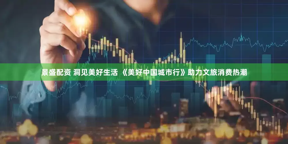 景盛配资 洞见美好生活 《美好中国城市行》助力文旅消费热潮