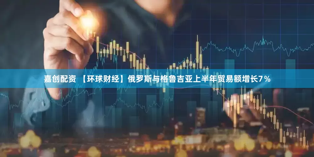 嘉创配资 【环球财经】俄罗斯与格鲁吉亚上半年贸易额增长7％