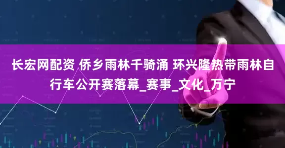 长宏网配资 侨乡雨林千骑涌 环兴隆热带雨林自行车公开赛落幕_赛事_文化_万宁