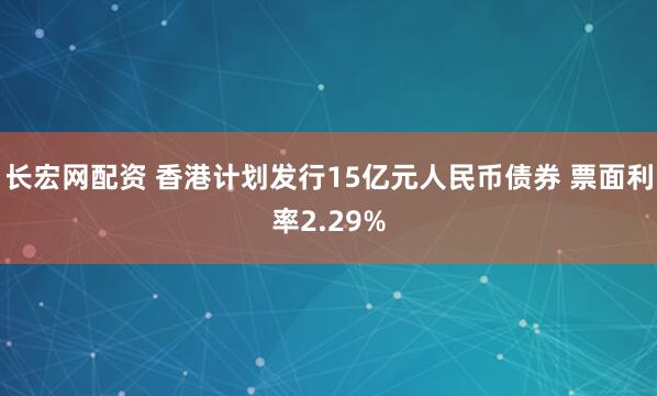 长宏网配资 香港计划发行15亿元人民币债券 票面利率2.29%