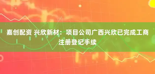 嘉创配资 兴欣新材：项目公司广西兴欣已完成工商注册登记手续