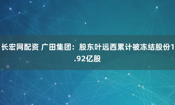 长宏网配资 广田集团：股东叶远西累计被冻结股份1.92亿股