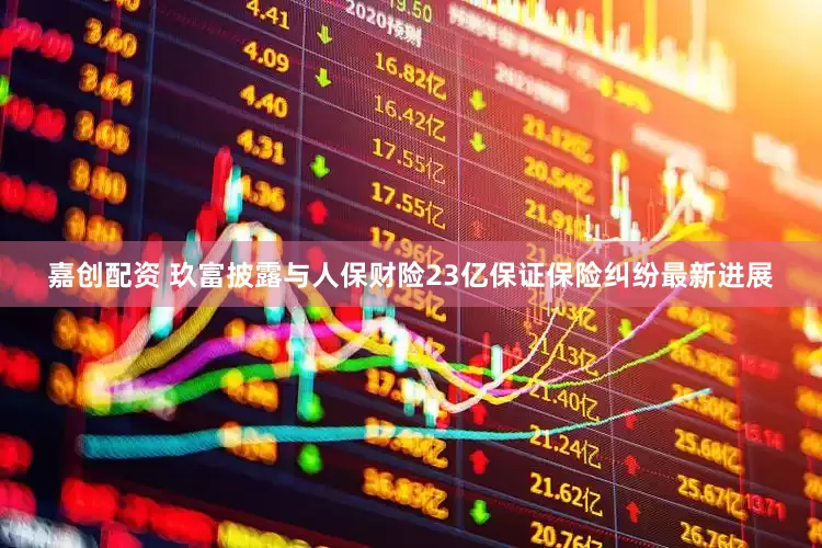 嘉创配资 玖富披露与人保财险23亿保证保险纠纷最新进展
