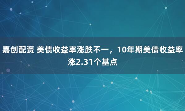 嘉创配资 美债收益率涨跌不一，10年期美债收益率涨2.31个基点