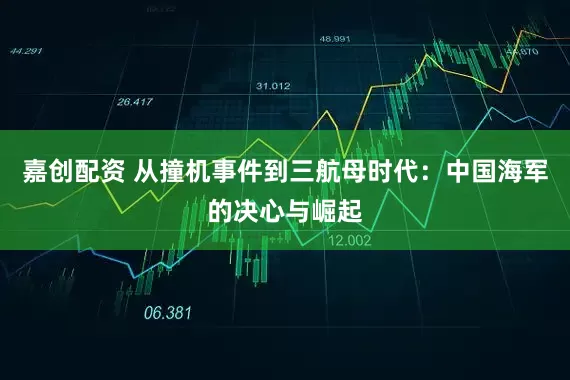 嘉创配资 从撞机事件到三航母时代：中国海军的决心与崛起