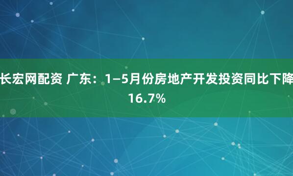 长宏网配资 广东：1—5月份房地产开发投资同比下降16.7%