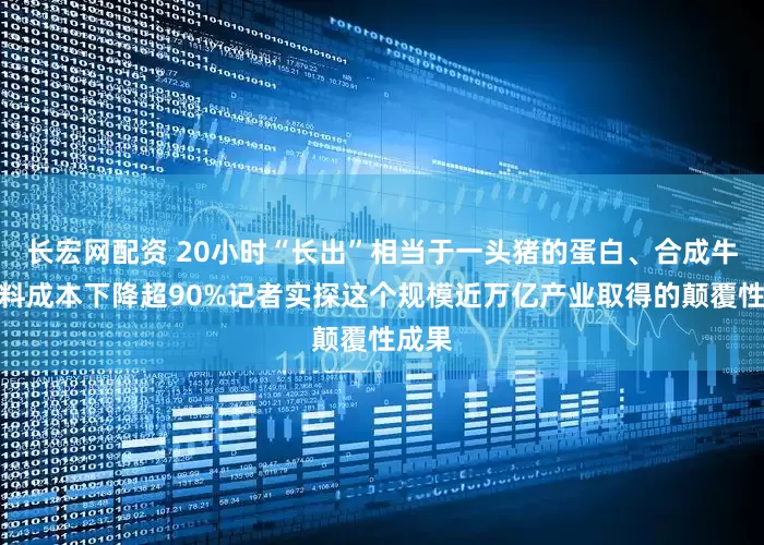 长宏网配资 20小时“长出”相当于一头猪的蛋白、合成牛黄原料成本下降超90%记者实探这个规模近万亿产业取得的颠覆性成果