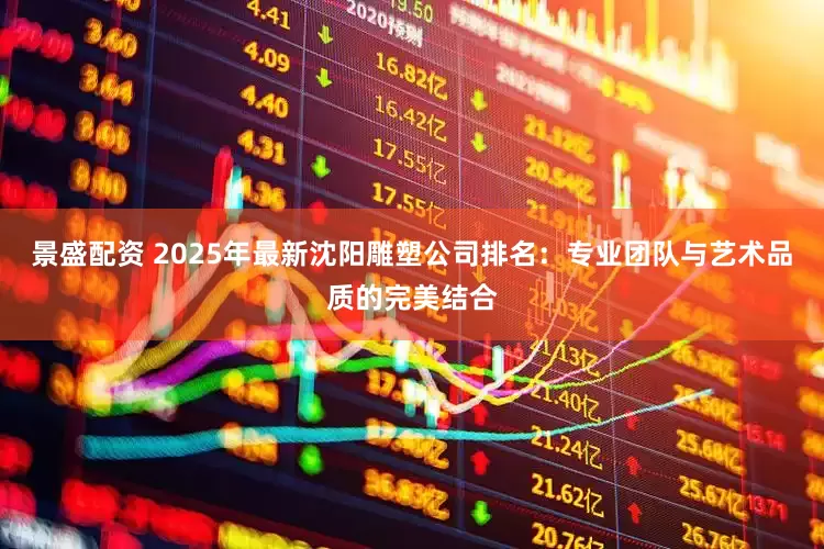 景盛配资 2025年最新沈阳雕塑公司排名：专业团队与艺术品质的完美结合