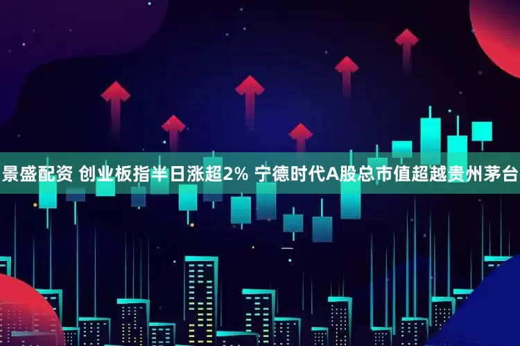 景盛配资 创业板指半日涨超2% 宁德时代A股总市值超越贵州茅台