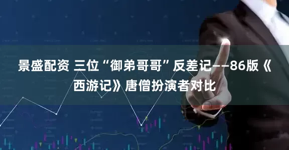 景盛配资 三位“御弟哥哥”反差记——86版《西游记》唐僧扮演者对比